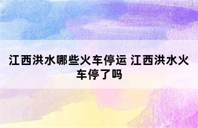 江西洪水哪些火车停运 江西洪水火车停了吗